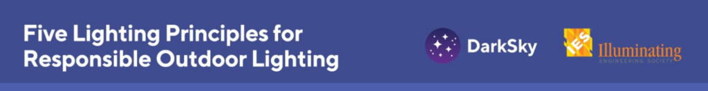 The five lighting principles for responsible lighting from Dark Sky International. Responsible outdoor lighting is: 1. Useful Use light only if it is needed, all light should have a clear purpose. Consider how the use of light will impact the area, including wildlife and their habitats. 2. Targeted Direct light so it falls only where it is needed. Use shielding and careful aiming to target the direction of the light beam so that it points downward and does not spill beyond where it is needed. 3. Low level Light should be no brighter than necessary. Use the lowest light level required. Be mindful of surface conditions, as some surfaces may reflect more light into the night sky than intended. 4. Controlled Use light only when it is needed. Use controls such as timers or motion detectors to ensure that light is available when it is needed, dimmed when possible, and turned off when not needed. 5. Warm-colored Use warmer-color lights where possible. Limit the amount of shorter wavelength (blue-violet) light to the least amount needed.